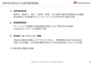 Copyright (C) TalentCloud, Inc. All Right Reserved.
選考を効率化する採⽤管理機能
38
１、選考進捗管理
２、⾯接調整機能
選考中、⾯接中、内定、不採⽤、辞退、など選考の進捗を管理出来る機能
担当者同⼠で応募者やタレントについてメモを共有する事も可能
チャット上で候補者と⾯接調整を簡単に⾏なう事が出来る機能
Googleカレンダーとの連携も可能
３、担当者（エージェント）機能
特定の応募者の情報しかアクセスできない、閲覧制限を設けた担当者を
設定できる機能 Web設定権限を持たせてWeb担当者とすることも可能
その他多数の機能を装備
 
