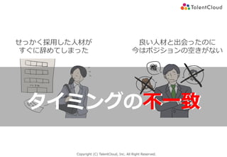 Copyright (C) TalentCloud, Inc. All Right Reserved.
不⼀致タイミングの不⼀致
良い⼈材と出会ったのに
今はポジションの空きがない
せっかく採⽤した⼈材が
すぐに辞めてしまった
 