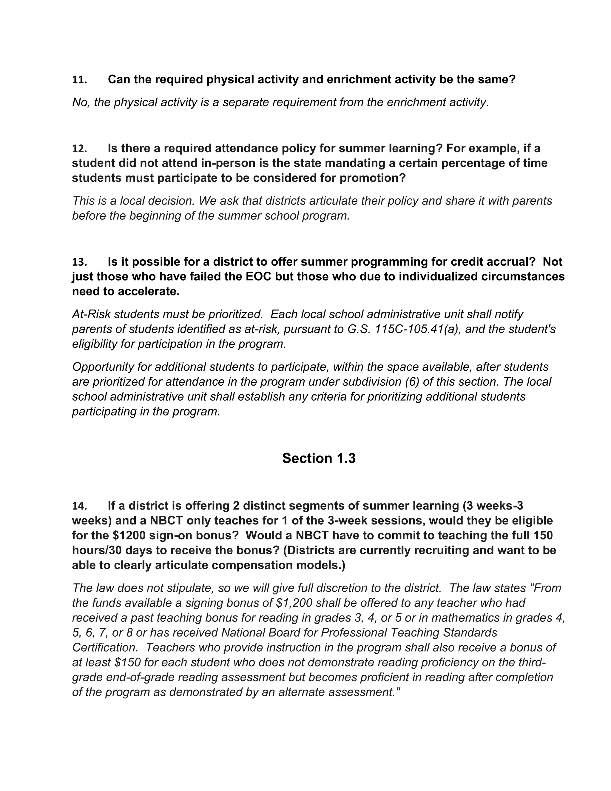 11. Can the required physical activity and enrichment activity be the same?
No, the physical activity is a separate requirement from the enrichment activity.
12. Is there a required attendance policy for summer learning? For example, if a
student did not attend in-person is the state mandating a certain percentage of time
students must participate to be considered for promotion?
This is a local decision. We ask that districts articulate their policy and share it with parents
before the beginning of the summer school program.
13. Is it possible for a district to offer summer programming for credit accrual? Not
just those who have failed the EOC but those who due to individualized circumstances
need to accelerate.
At-Risk students must be prioritized. Each local school administrative unit shall notify
parents of students identified as at-risk, pursuant to G.S. 115C-105.41(a), and the student's
eligibility for participation in the program.
Opportunity for additional students to participate, within the space available, after students
are prioritized for attendance in the program under subdivision (6) of this section. The local
school administrative unit shall establish any criteria for prioritizing additional students
participating in the program.
Section 1.3
14. If a district is offering 2 distinct segments of summer learning (3 weeks-3
weeks) and a NBCT only teaches for 1 of the 3-week sessions, would they be eligible
for the $1200 sign-on bonus? Would a NBCT have to commit to teaching the full 150
hours/30 days to receive the bonus? (Districts are currently recruiting and want to be
able to clearly articulate compensation models.)
The law does not stipulate, so we will give full discretion to the district. The law states "From
the funds available a signing bonus of $1,200 shall be offered to any teacher who had
received a past teaching bonus for reading in grades 3, 4, or 5 or in mathematics in grades 4,
5, 6, 7, or 8 or has received National Board for Professional Teaching Standards
Certification. Teachers who provide instruction in the program shall also receive a bonus of
at least $150 for each student who does not demonstrate reading proficiency on the third-
grade end-of-grade reading assessment but becomes proficient in reading after completion
of the program as demonstrated by an alternate assessment."
 