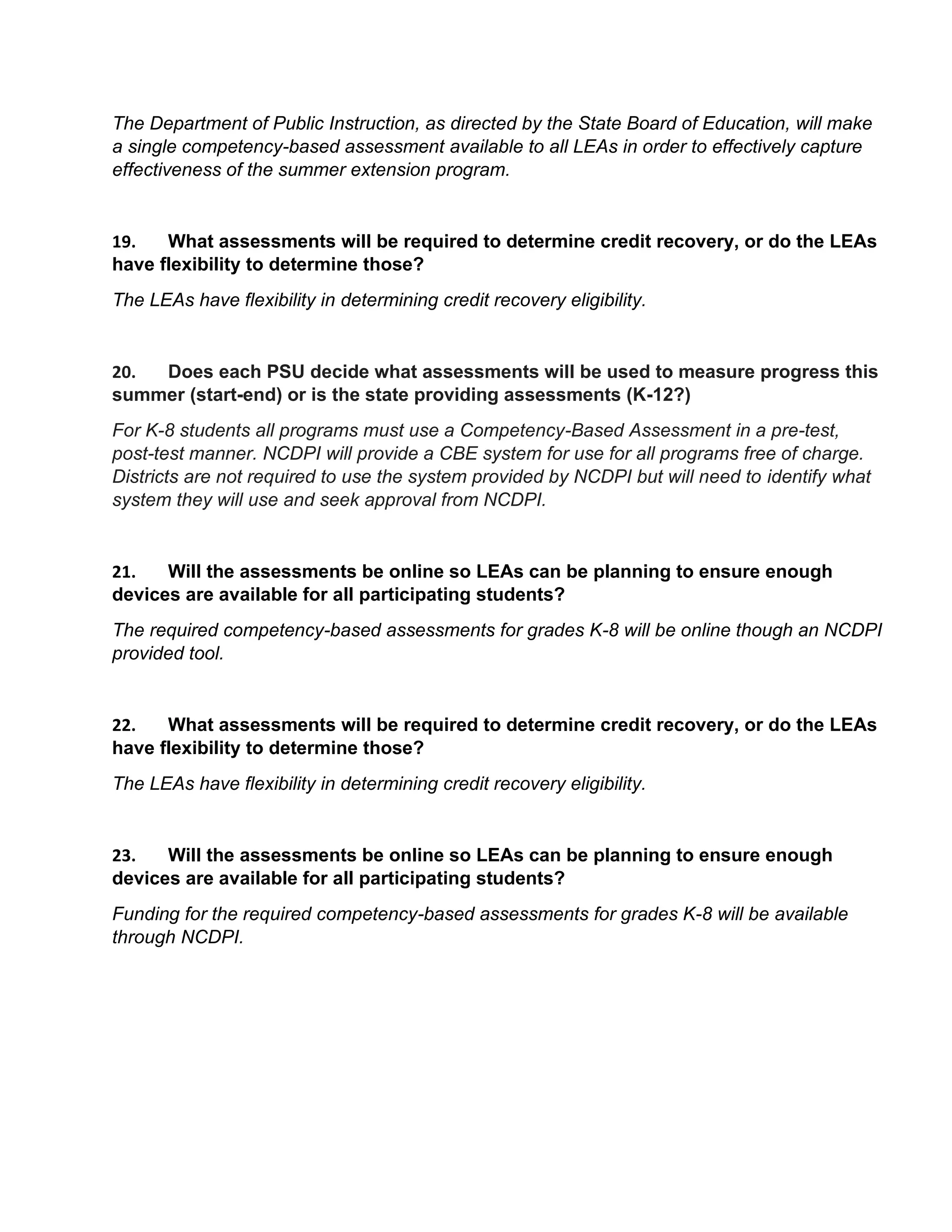 The Department of Public Instruction, as directed by the State Board of Education, will make
a single competency-based assessment available to all LEAs in order to effectively capture
effectiveness of the summer extension program.
19. What assessments will be required to determine credit recovery, or do the LEAs
have flexibility to determine those?
The LEAs have flexibility in determining credit recovery eligibility.
20. Does each PSU decide what assessments will be used to measure progress this
summer (start-end) or is the state providing assessments (K-12?)
For K-8 students all programs must use a Competency-Based Assessment in a pre-test,
post-test manner. NCDPI will provide a CBE system for use for all programs free of charge.
Districts are not required to use the system provided by NCDPI but will need to identify what
system they will use and seek approval from NCDPI.
21. Will the assessments be online so LEAs can be planning to ensure enough
devices are available for all participating students?
The required competency-based assessments for grades K-8 will be online though an NCDPI
provided tool.
22. What assessments will be required to determine credit recovery, or do the LEAs
have flexibility to determine those?
The LEAs have flexibility in determining credit recovery eligibility.
23. Will the assessments be online so LEAs can be planning to ensure enough
devices are available for all participating students?
Funding for the required competency-based assessments for grades K-8 will be available
through NCDPI.
 