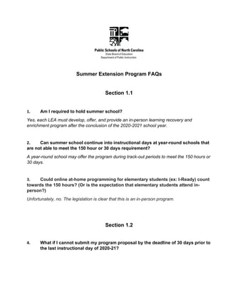 Summer Extension Program FAQs
Section 1.1
1. Am I required to hold summer school?
Yes, each LEA must develop, offer, and provide an in-person learning recovery and
enrichment program after the conclusion of the 2020-2021 school year.
2. Can summer school continue into instructional days at year-round schools that
are not able to meet the 150 hour or 30 days requirement?
A year-round school may offer the program during track-out periods to meet the 150 hours or
30 days.
3. Could online at-home programming for elementary students (ex: I-Ready) count
towards the 150 hours? (Or is the expectation that elementary students attend in-
person?)
Unfortunately, no. The legislation is clear that this is an in-person program.
Section 1.2
4. What if I cannot submit my program proposal by the deadline of 30 days prior to
the last instructional day of 2020-21?
 