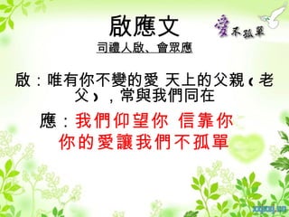 啟應文
     司禮人啟、會眾應

啟：唯有你不變的愛 天上的父親 ( 老
    父 ) ，常與我們同在
 應：我們仰望你 信靠你
  你的愛讓我們不孤單
 