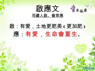 啟應文
     司禮人啟、會眾應

啟：有愛，土地更肥美 ( 更加肥 )
應：有愛，生命會重生 。
 