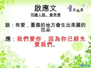 啟應文
    司禮人啟、會眾應

啟：有愛，憂傷的地方會生出美麗的
       花朵
應：我們愛你，因為你已經先
     愛我們 。
 