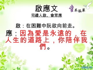 啟應文
   司禮人啟、會眾應

 啟：在困難中阮欲向前走。
應：因為愛是永遠的，在
人生的道路上，你陪伴我
     們。
 