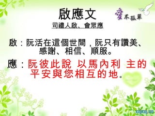 啟應文
    司禮人啟、會眾應

啟：阮活在這個世間，阮只有讚美、
   感謝、相信、順服。
應：阮彼此說 以馬內利 主的
  平安與您相互的地 。
 