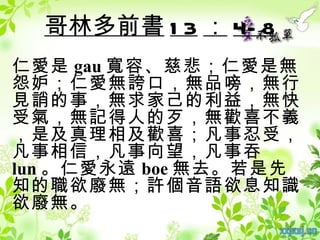 哥林多前書 1 3 ： 4- 8
仁愛是 gau 寬容、慈悲；仁愛是無
怨妒；仁愛無誇口，無品嗙，無行
見誚的事，無求家己的利益，無快
受氣，無記得人的歹，無歡喜不義
，是及真理相及歡喜；凡事忍受，
凡事相信，凡事向望，凡事吞
lun 。仁愛永遠 boe 無去。若是先
知的職欲廢無；許個音語欲息知識
欲廢無。
 