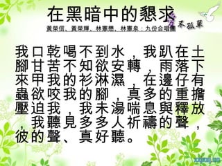 在黑暗中的懇求
 黃榮信、黃榮輝、林憲懋、林憲泉：九份合唱團



我口乾喝不到水，我趴在土
腳甘苦不知欲安轉，雨落下
來甲我的衫淋濕，在邊仔有
蟲欲咬我的腳，真多的重擔
壓迫我，我未湯喘息與釋放
，我聽見多多人祈禱的聲，
彼的聲、真好聽。
 