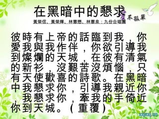 在黑暗中的懇求
 黃榮信、黃榮輝、林憲懋、林憲泉：九份合唱團


彼時有上帝的話臨到我，你
愛我與我作伴，你欲引導我
到燦爛的天城，在彼有清氣
的新衫，沒艱苦沒煩惱，只
有天使歡喜的詩歌。在黑暗
中我懇求你，引導我親近你
，我懇求你，牽我的手倚近
你到天城。 ( 重覆 )
 