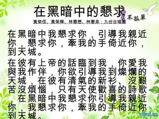 在黑暗中的懇求
  黃榮信、黃榮輝、林憲懋、林憲泉：九份合唱團


在黑暗中我懇求你，引導我親近
你，懇求你，牽我的手倚近你，
到天城。
在彼有上帝的話臨到我，你愛我
與我作伴，你欲引導我到燦爛的
天城，在彼有清氣的新衫、沒艱
苦沒煩惱，只有天使歡喜的詩歌
，在黑暗中我懇求你引導我親近
你，我懇求你，牽我的手倚近你
 
