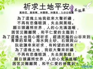 祈求土地平安
    黃榮信、黃榮輝、林憲懋、林憲泉：九份合唱團

    為了這塊土地我欲來大聲祈禱，
    不再有悲傷眼淚，失去與黑暗。
  願日頭遍照世界，人的心充滿溫暖，
  困苦災難離開，和平仁愛的主臨到！
為了這塊土地我心裡祈求，經過死蔭的山谷來到
  青翠的草埔，海水與土砂、石頭與山，
   阮欲謙卑來祈求，有盻望的將來！
   為了這塊土地，我欲大聲來祈禱，
    不再有悲傷眼淚，失去與黑暗！
   願日頭遍照世界，人的心充滿溫暖，
  困苦災難離開，和平仁愛的神臨到！
 