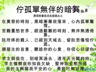 佇孤單無伴的暗冥
      濟南教會長老吳娟娟女士

在黃昏的時刻，黑暗漸漸崁落來，心內孤單驚
         惶。
苦難憂愁世界，經過艱難的時刻，無伴無通倚
         靠。
阮所疼的親人，已經到天城去，留阮悲傷惦佇
         遮。
順服主的旨意，聽趁你的心意，存信心仰望你
          。
求主與我住，到暗冥過去，透早天光醒的時。
 求主憐憫我你知我欠缺，聖神欲安慰扶持，
 我的主啊賜我平安的心，勇敢行無延遲。
 