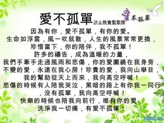 愛不孤單    汐止教會聖歌隊

     因為有你，愛不孤單，有你的愛。
 生命如浮雲，風一吹就散，人生的風景常常更換，
     珍惜當下，你的陪伴，我不孤單！
     許多的禱告，成為溫暖的力量，
我們手牽手走過風雨和悲傷，你的愛圍繞在我身旁，
不變的愛，永遠在我心房！珍貴的愛，我向山舉目，
    我的幫助從天上而來，我向高空呼喊！
悲傷的時候有人陪我哭泣，黑暗的路上有你我一同行
      ，沒有孤單，我向高空呼喊！
   快樂的時候也陪我向前行，唯有你的愛，
      洗淨我一切痛，有愛不孤單！
 
