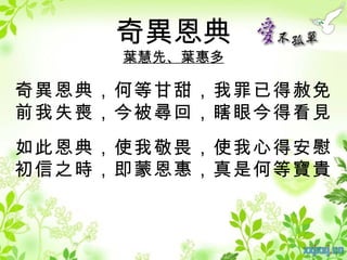 奇異恩典
     葉慧先、葉惠多

奇異恩典，何等甘甜，我罪已得赦免
前我失喪，今被尋回，瞎眼今得看見
如此恩典，使我敬畏，使我心得安慰
初信之時，即蒙恩惠，真是何等寶貴
 