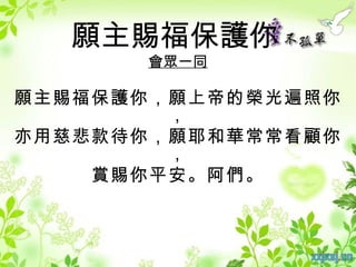 願主賜福保護你
      會眾一同

願主賜福保護你，願上帝的榮光遍照你
        ，
亦用慈悲款待你，願耶和華常常看顧你
        ，
    賞賜你平安。阿們。
 