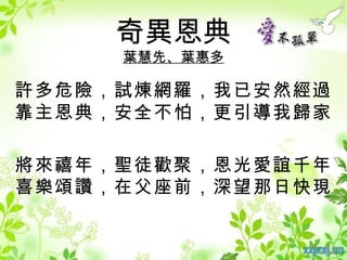 奇異恩典
     葉慧先、葉惠多

許多危險，試煉網羅，我已安然經過
靠主恩典，安全不怕，更引導我歸家

將來禧年，聖徒歡聚，恩光愛誼千年
喜樂頌讚，在父座前，深望那日快現
 