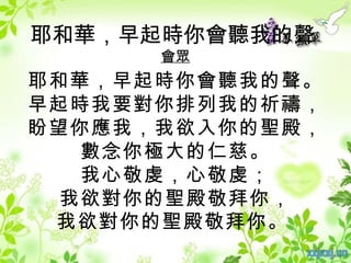 耶和華，早起時你會聽我的聲
      會眾
耶和華，早起時你會聽我的聲。
早起時我要對你排列我的祈禱，
盼望你應我，我欲入你的聖殿，
   數念你極大的仁慈。
   我心敬虔，心敬虔；
  我欲對你的聖殿敬拜你，
 我欲對你的聖殿敬拜你。
 