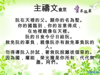 主禱文會眾
  阮在天裡的父。願你的名為聖。
  你的國臨到，你的旨意得成，
    在地裡親像在天裡。
    阮的日食今仔日給阮。
赦免阮的辜負，親像阮亦有赦免辜負阮的
        人。
勿得導阮入於試，著救阮脫離彼個惡的。
因為國，權能，榮光攏是你所有，代代無
      盡。阿們。
 