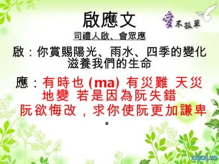 啟應文
     司禮人啟、會眾應
啟：你賞賜陽光、雨水、四季的變化
    滋養我們的生命
應：有時也 ( ma ) 有災難 天災
  地變 若是因為阮失錯
阮欲悔改，求你使阮更加謙卑
        。
 