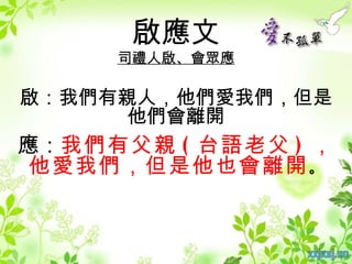 啟應文
     司禮人啟、會眾應

啟：我們有親人，他們愛我們，但是
      他們會離開
應：我們有父親 ( 台語老父 ) ，
 他愛我們，但是他也會離開 。
 