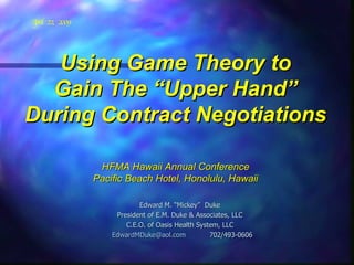 Using Game Theory to Gain The “Upper Hand” During Contract Negotiations HFMA Hawaii Annual Conference Pacific Beach Hotel, Honolulu, Hawaii Edward M. “Mickey”  Duke President of E.M. Duke & Associates, LLC C.E.O. of Oasis Health System, LLC [email_address]   702/493-0606 April 22, 2009   