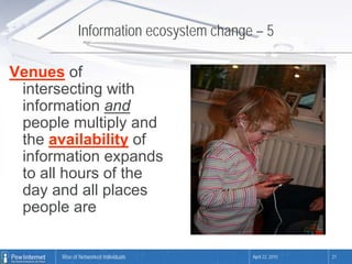 Information ecosystem change – 5

Venues of
 intersecting with
 information and
 people multiply and
 the availability of
 information expands
 to all hours of the
 day and all places
 people are

      Rise of Networked Individuals      April 22, 2010   21
 