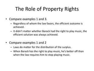 The Role of Property Rights
• Compare examples 1 and 3.
– Regardless of whom the law favors, the efficient outcome is
achieved.
– It didn’t matter whether Barack had the right to play music, the
efficient solution was always achieved.
• Compare examples 1 and 2
– Laws do matter for the distribution of the surplus.
– When Barack has the right to play music, he’s better off than
when the law requires him to stop playing music.
 