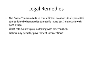 Legal Remedies
• The Coase Theorem tells us that efficient solutions to externalities
can be found when parties can easily (at no cost) negotiate with
each other.
• What role do laws play in dealing with externalities?
• Is there any need for government intervention?
 