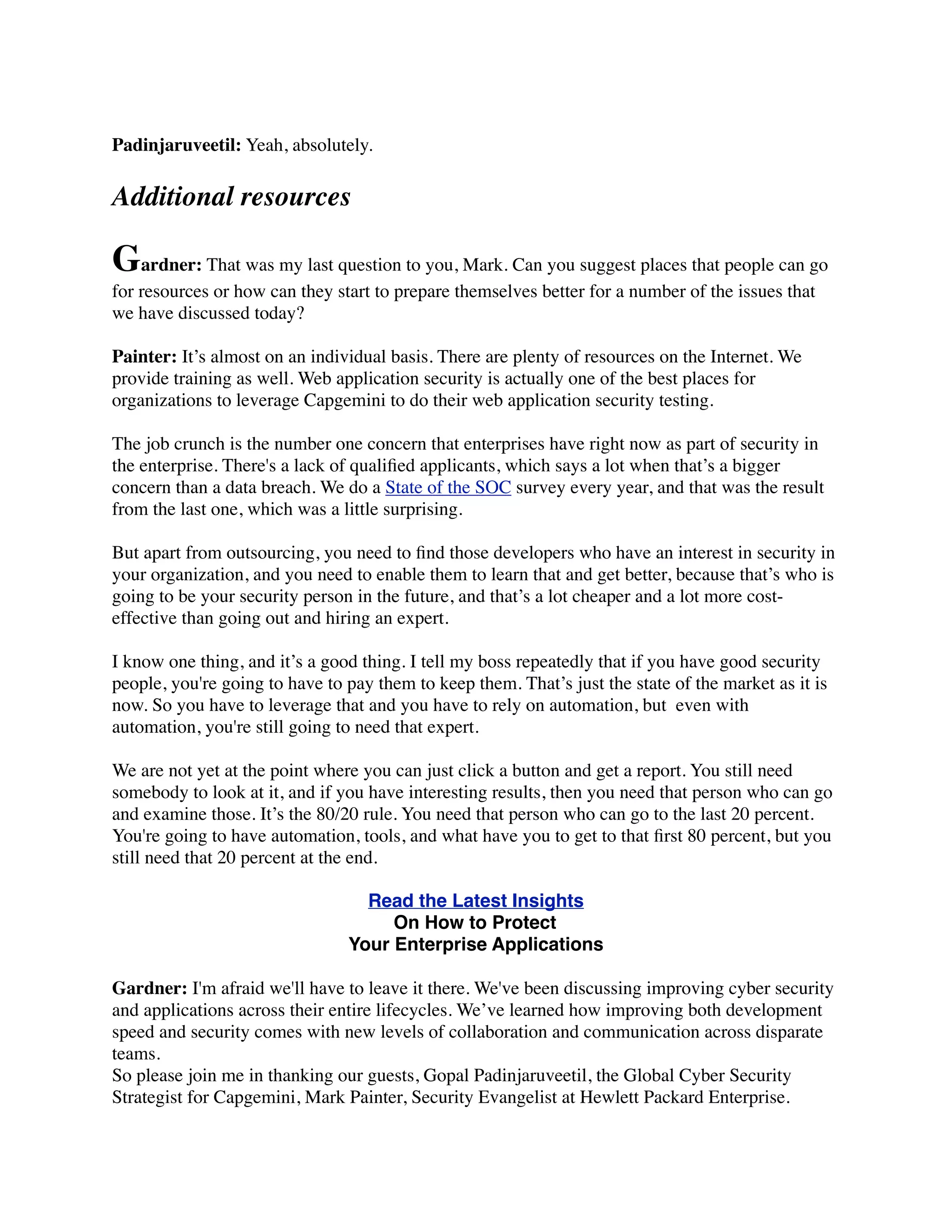 Padinjaruveetil: Yeah, absolutely.
Additional resources
Gardner: That was my last question to you, Mark. Can you suggest places that people can go
for resources or how can they start to prepare themselves better for a number of the issues that
we have discussed today?
Painter: It’s almost on an individual basis. There are plenty of resources on the Internet. We
provide training as well. Web application security is actually one of the best places for
organizations to leverage Capgemini to do their web application security testing.
The job crunch is the number one concern that enterprises have right now as part of security in
the enterprise. There's a lack of qualiﬁed applicants, which says a lot when that’s a bigger
concern than a data breach. We do a State of the SOC survey every year, and that was the result
from the last one, which was a little surprising.
But apart from outsourcing, you need to ﬁnd those developers who have an interest in security in
your organization, and you need to enable them to learn that and get better, because that’s who is
going to be your security person in the future, and that’s a lot cheaper and a lot more cost-
effective than going out and hiring an expert.
I know one thing, and it’s a good thing. I tell my boss repeatedly that if you have good security
people, you're going to have to pay them to keep them. That’s just the state of the market as it is
now. So you have to leverage that and you have to rely on automation, but  even with
automation, you're still going to need that expert.
We are not yet at the point where you can just click a button and get a report. You still need
somebody to look at it, and if you have interesting results, then you need that person who can go
and examine those. It’s the 80/20 rule. You need that person who can go to the last 20 percent.
You're going to have automation, tools, and what have you to get to that ﬁrst 80 percent, but you
still need that 20 percent at the end.
Read the Latest Insights
On How to Protect
Your Enterprise Applications
Gardner: I'm afraid we'll have to leave it there. We've been discussing improving cyber security
and applications across their entire lifecycles. We’ve learned how improving both development
speed and security comes with new levels of collaboration and communication across disparate
teams.
So please join me in thanking our guests, Gopal Padinjaruveetil, the Global Cyber Security
Strategist for Capgemini, Mark Painter, Security Evangelist at Hewlett Packard Enterprise.
 