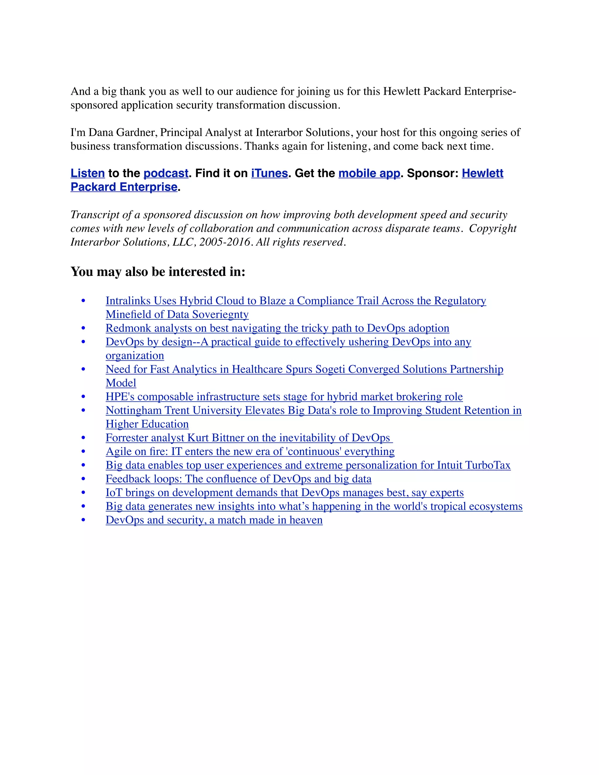 And a big thank you as well to our audience for joining us for this Hewlett Packard Enterprise-
sponsored application security transformation discussion.
I'm Dana Gardner, Principal Analyst at Interarbor Solutions, your host for this ongoing series of
business transformation discussions. Thanks again for listening, and come back next time.
Listen to the podcast. Find it on iTunes. Get the mobile app. Sponsor: Hewlett
Packard Enterprise.
Transcript of a sponsored discussion on how improving both development speed and security
comes with new levels of collaboration and communication across disparate teams.  Copyright
Interarbor Solutions, LLC, 2005-2016. All rights reserved.
You may also be interested in:
	 •	 Intralinks Uses Hybrid Cloud to Blaze a Compliance Trail Across the Regulatory
Mineﬁeld of Data Soveriegnty
	 •	 Redmonk analysts on best navigating the tricky path to DevOps adoption
	 •	 DevOps by design--A practical guide to effectively ushering DevOps into any
organization
	 •	 Need for Fast Analytics in Healthcare Spurs Sogeti Converged Solutions Partnership
Model
	 •	 HPE's composable infrastructure sets stage for hybrid market brokering role
	 •	 Nottingham Trent University Elevates Big Data's role to Improving Student Retention in
Higher Education
	 •	 Forrester analyst Kurt Bittner on the inevitability of DevOps
	 •	 Agile on ﬁre: IT enters the new era of 'continuous' everything
	 •	 Big data enables top user experiences and extreme personalization for Intuit TurboTax
	 •	 Feedback loops: The conﬂuence of DevOps and big data
	 •	 IoT brings on development demands that DevOps manages best, say experts
	 •	 Big data generates new insights into what’s happening in the world's tropical ecosystems
	 •	 DevOps and security, a match made in heaven
 