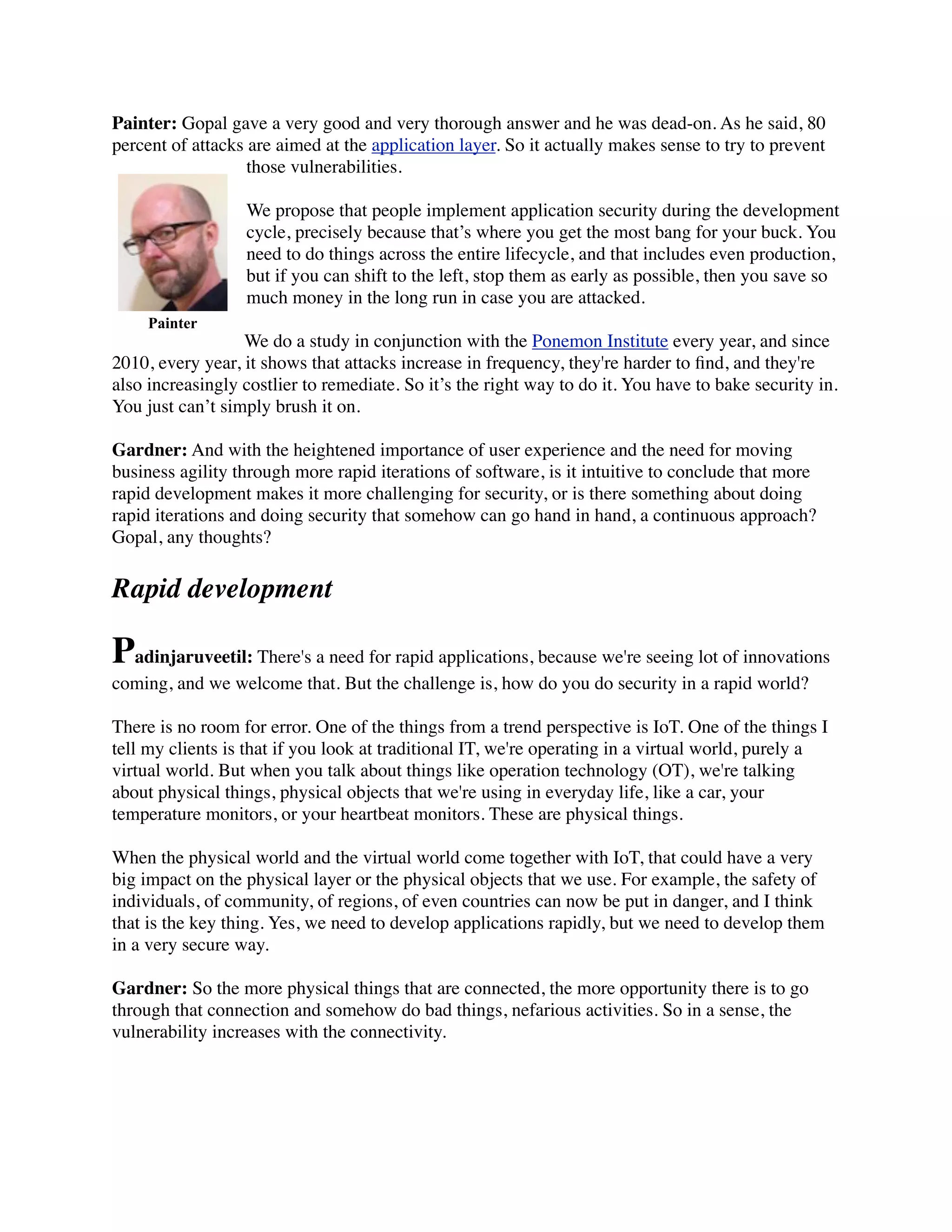 Painter: Gopal gave a very good and very thorough answer and he was dead-on. As he said, 80
percent of attacks are aimed at the application layer. So it actually makes sense to try to prevent
those vulnerabilities.
We propose that people implement application security during the development
cycle, precisely because that’s where you get the most bang for your buck. You
need to do things across the entire lifecycle, and that includes even production,
but if you can shift to the left, stop them as early as possible, then you save so
much money in the long run in case you are attacked.
We do a study in conjunction with the Ponemon Institute every year, and since
2010, every year, it shows that attacks increase in frequency, they're harder to ﬁnd, and they're
also increasingly costlier to remediate. So it’s the right way to do it. You have to bake security in.
You just can’t simply brush it on.
Gardner: And with the heightened importance of user experience and the need for moving
business agility through more rapid iterations of software, is it intuitive to conclude that more
rapid development makes it more challenging for security, or is there something about doing
rapid iterations and doing security that somehow can go hand in hand, a continuous approach?
Gopal, any thoughts?
Rapid development
Padinjaruveetil: There's a need for rapid applications, because we're seeing lot of innovations
coming, and we welcome that. But the challenge is, how do you do security in a rapid world?
There is no room for error. One of the things from a trend perspective is IoT. One of the things I
tell my clients is that if you look at traditional IT, we're operating in a virtual world, purely a
virtual world. But when you talk about things like operation technology (OT), we're talking
about physical things, physical objects that we're using in everyday life, like a car, your
temperature monitors, or your heartbeat monitors. These are physical things.
When the physical world and the virtual world come together with IoT, that could have a very
big impact on the physical layer or the physical objects that we use. For example, the safety of
individuals, of community, of regions, of even countries can now be put in danger, and I think
that is the key thing. Yes, we need to develop applications rapidly, but we need to develop them
in a very secure way.
Gardner: So the more physical things that are connected, the more opportunity there is to go
through that connection and somehow do bad things, nefarious activities. So in a sense, the
vulnerability increases with the connectivity.
Painter
 