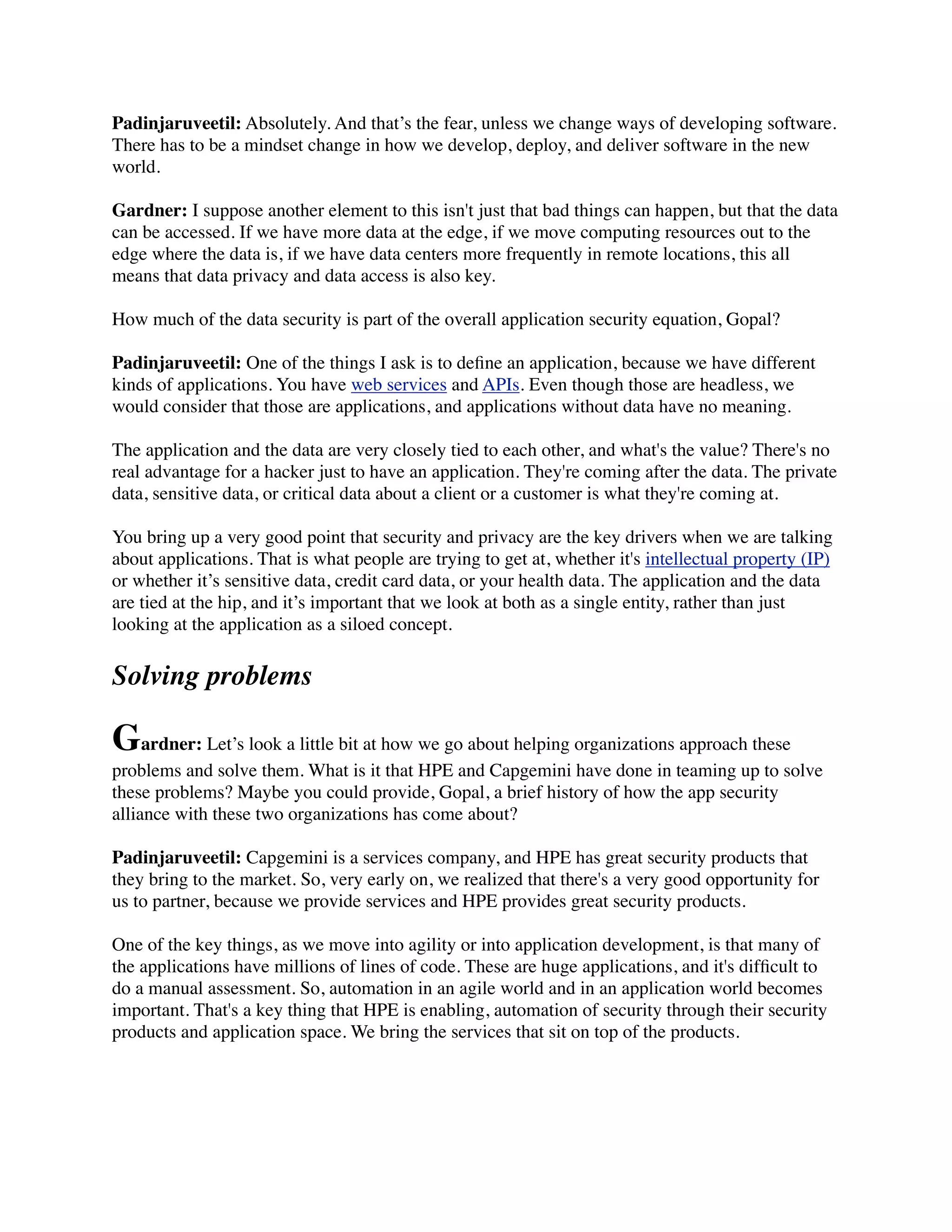 Padinjaruveetil: Absolutely. And that’s the fear, unless we change ways of developing software.
There has to be a mindset change in how we develop, deploy, and deliver software in the new
world.
Gardner: I suppose another element to this isn't just that bad things can happen, but that the data
can be accessed. If we have more data at the edge, if we move computing resources out to the
edge where the data is, if we have data centers more frequently in remote locations, this all
means that data privacy and data access is also key.
How much of the data security is part of the overall application security equation, Gopal?
Padinjaruveetil: One of the things I ask is to deﬁne an application, because we have different
kinds of applications. You have web services and APIs. Even though those are headless, we
would consider that those are applications, and applications without data have no meaning.
The application and the data are very closely tied to each other, and what's the value? There's no
real advantage for a hacker just to have an application. They're coming after the data. The private
data, sensitive data, or critical data about a client or a customer is what they're coming at.
You bring up a very good point that security and privacy are the key drivers when we are talking
about applications. That is what people are trying to get at, whether it's intellectual property (IP)
or whether it’s sensitive data, credit card data, or your health data. The application and the data
are tied at the hip, and it’s important that we look at both as a single entity, rather than just
looking at the application as a siloed concept.
Solving problems
Gardner: Let’s look a little bit at how we go about helping organizations approach these
problems and solve them. What is it that HPE and Capgemini have done in teaming up to solve
these problems? Maybe you could provide, Gopal, a brief history of how the app security
alliance with these two organizations has come about?
Padinjaruveetil: Capgemini is a services company, and HPE has great security products that
they bring to the market. So, very early on, we realized that there's a very good opportunity for
us to partner, because we provide services and HPE provides great security products.
One of the key things, as we move into agility or into application development, is that many of
the applications have millions of lines of code. These are huge applications, and it's difﬁcult to
do a manual assessment. So, automation in an agile world and in an application world becomes
important. That's a key thing that HPE is enabling, automation of security through their security
products and application space. We bring the services that sit on top of the products.
 