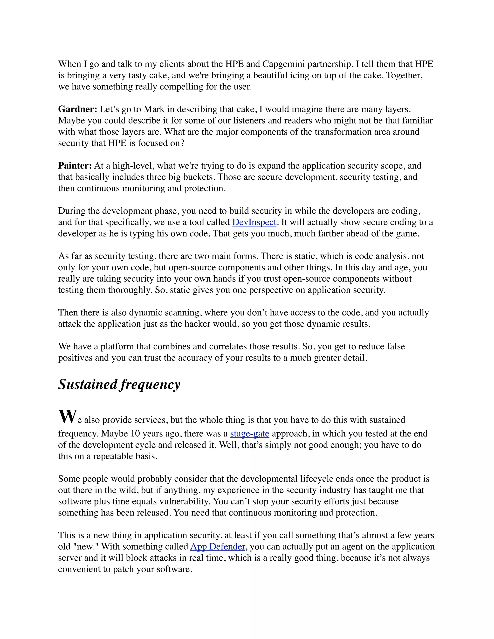 When I go and talk to my clients about the HPE and Capgemini partnership, I tell them that HPE
is bringing a very tasty cake, and we're bringing a beautiful icing on top of the cake. Together,
we have something really compelling for the user.
Gardner: Let’s go to Mark in describing that cake, I would imagine there are many layers.
Maybe you could describe it for some of our listeners and readers who might not be that familiar
with what those layers are. What are the major components of the transformation area around
security that HPE is focused on?
Painter: At a high-level, what we're trying to do is expand the application security scope, and
that basically includes three big buckets. Those are secure development, security testing, and
then continuous monitoring and protection.
During the development phase, you need to build security in while the developers are coding,
and for that speciﬁcally, we use a tool called DevInspect. It will actually show secure coding to a
developer as he is typing his own code. That gets you much, much farther ahead of the game.
As far as security testing, there are two main forms. There is static, which is code analysis, not
only for your own code, but open-source components and other things. In this day and age, you
really are taking security into your own hands if you trust open-source components without
testing them thoroughly. So, static gives you one perspective on application security.
Then there is also dynamic scanning, where you don’t have access to the code, and you actually
attack the application just as the hacker would, so you get those dynamic results.
We have a platform that combines and correlates those results. So, you get to reduce false
positives and you can trust the accuracy of your results to a much greater detail.
Sustained frequency
We also provide services, but the whole thing is that you have to do this with sustained
frequency. Maybe 10 years ago, there was a stage-gate approach, in which you tested at the end
of the development cycle and released it. Well, that’s simply not good enough; you have to do
this on a repeatable basis.
Some people would probably consider that the developmental lifecycle ends once the product is
out there in the wild, but if anything, my experience in the security industry has taught me that
software plus time equals vulnerability. You can’t stop your security efforts just because
something has been released. You need that continuous monitoring and protection.
This is a new thing in application security, at least if you call something that’s almost a few years
old "new." With something called App Defender, you can actually put an agent on the application
server and it will block attacks in real time, which is a really good thing, because it’s not always
convenient to patch your software.
 