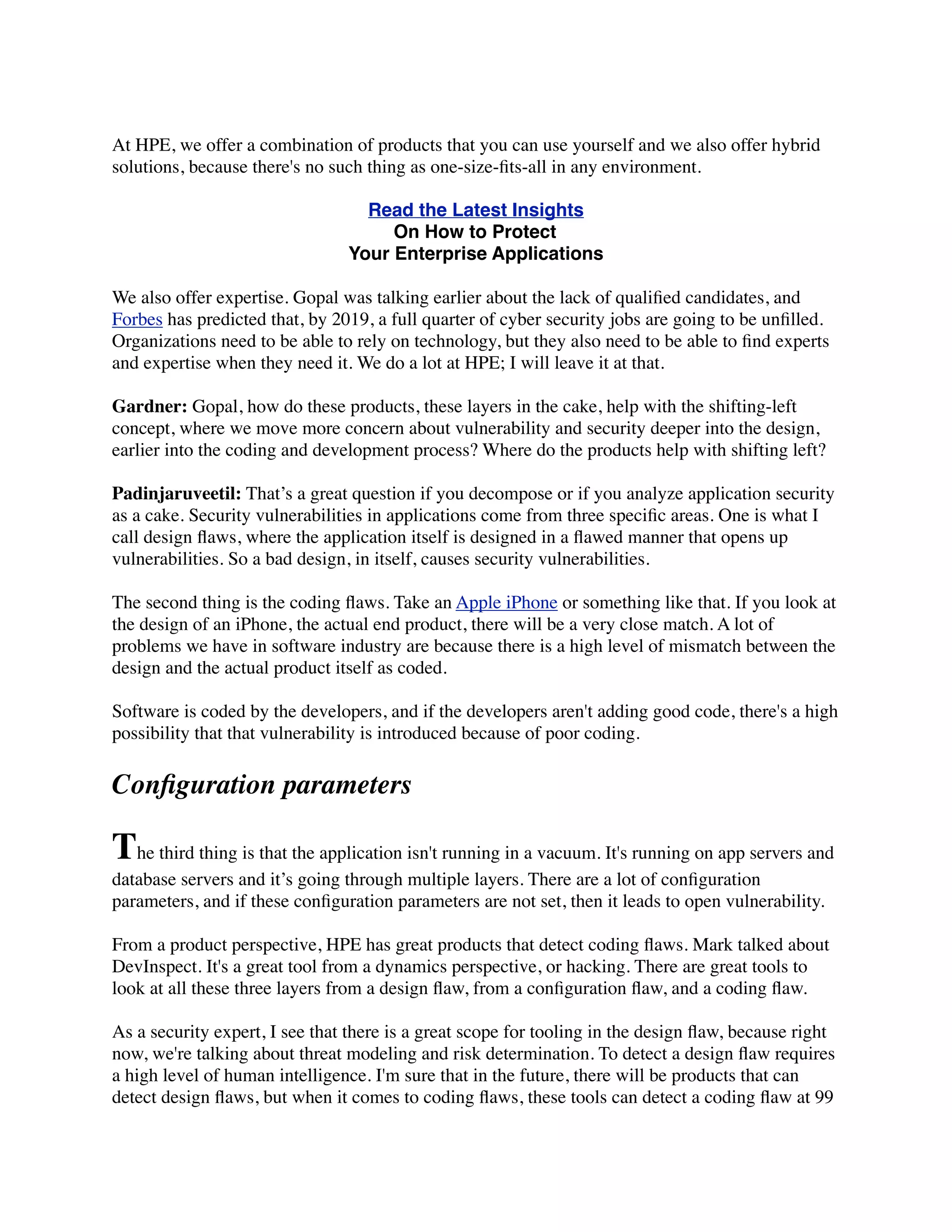 At HPE, we offer a combination of products that you can use yourself and we also offer hybrid
solutions, because there's no such thing as one-size-ﬁts-all in any environment.
Read the Latest Insights
On How to Protect
Your Enterprise Applications
We also offer expertise. Gopal was talking earlier about the lack of qualiﬁed candidates, and
Forbes has predicted that, by 2019, a full quarter of cyber security jobs are going to be unﬁlled.
Organizations need to be able to rely on technology, but they also need to be able to ﬁnd experts
and expertise when they need it. We do a lot at HPE; I will leave it at that. 
 
Gardner: Gopal, how do these products, these layers in the cake, help with the shifting-left
concept, where we move more concern about vulnerability and security deeper into the design,
earlier into the coding and development process? Where do the products help with shifting left?
Padinjaruveetil: That’s a great question if you decompose or if you analyze application security
as a cake. Security vulnerabilities in applications come from three speciﬁc areas. One is what I
call design ﬂaws, where the application itself is designed in a ﬂawed manner that opens up
vulnerabilities. So a bad design, in itself, causes security vulnerabilities.
The second thing is the coding ﬂaws. Take an Apple iPhone or something like that. If you look at
the design of an iPhone, the actual end product, there will be a very close match. A lot of
problems we have in software industry are because there is a high level of mismatch between the
design and the actual product itself as coded.
Software is coded by the developers, and if the developers aren't adding good code, there's a high
possibility that that vulnerability is introduced because of poor coding.
Conﬁguration parameters
The third thing is that the application isn't running in a vacuum. It's running on app servers and
database servers and it’s going through multiple layers. There are a lot of conﬁguration
parameters, and if these conﬁguration parameters are not set, then it leads to open vulnerability.
From a product perspective, HPE has great products that detect coding ﬂaws. Mark talked about
DevInspect. It's a great tool from a dynamics perspective, or hacking. There are great tools to
look at all these three layers from a design ﬂaw, from a conﬁguration ﬂaw, and a coding ﬂaw.
As a security expert, I see that there is a great scope for tooling in the design ﬂaw, because right
now, we're talking about threat modeling and risk determination. To detect a design ﬂaw requires
a high level of human intelligence. I'm sure that in the future, there will be products that can
detect design ﬂaws, but when it comes to coding ﬂaws, these tools can detect a coding ﬂaw at 99
 