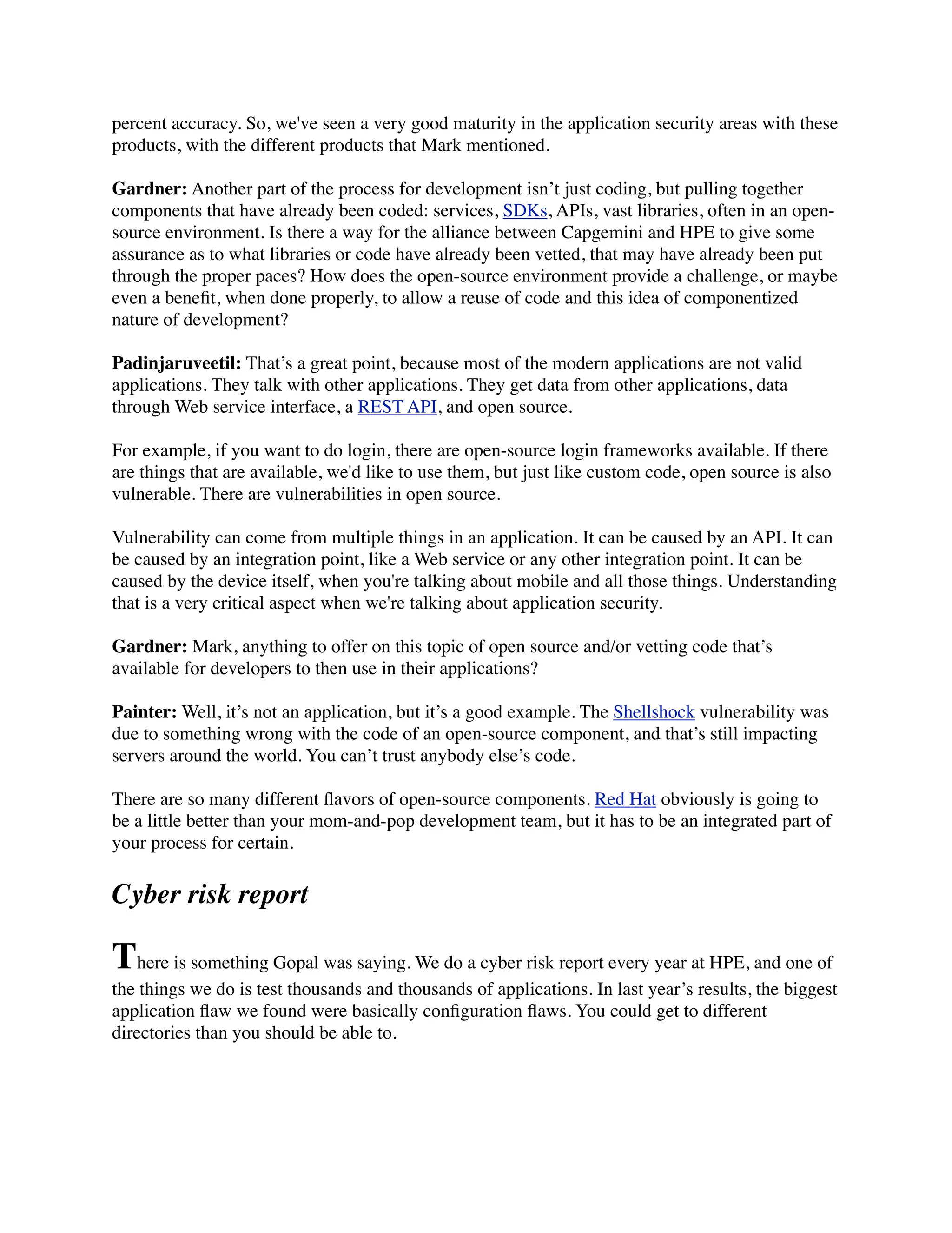 percent accuracy. So, we've seen a very good maturity in the application security areas with these
products, with the different products that Mark mentioned.
Gardner: Another part of the process for development isn’t just coding, but pulling together
components that have already been coded: services, SDKs, APIs, vast libraries, often in an open-
source environment. Is there a way for the alliance between Capgemini and HPE to give some
assurance as to what libraries or code have already been vetted, that may have already been put
through the proper paces? How does the open-source environment provide a challenge, or maybe
even a beneﬁt, when done properly, to allow a reuse of code and this idea of componentized
nature of development?
Padinjaruveetil: That’s a great point, because most of the modern applications are not valid
applications. They talk with other applications. They get data from other applications, data
through Web service interface, a REST API, and open source.
For example, if you want to do login, there are open-source login frameworks available. If there
are things that are available, we'd like to use them, but just like custom code, open source is also
vulnerable. There are vulnerabilities in open source.
Vulnerability can come from multiple things in an application. It can be caused by an API. It can
be caused by an integration point, like a Web service or any other integration point. It can be
caused by the device itself, when you're talking about mobile and all those things. Understanding
that is a very critical aspect when we're talking about application security.
Gardner: Mark, anything to offer on this topic of open source and/or vetting code that’s
available for developers to then use in their applications?
Painter: Well, it’s not an application, but it’s a good example. The Shellshock vulnerability was
due to something wrong with the code of an open-source component, and that’s still impacting
servers around the world. You can’t trust anybody else’s code.
There are so many different ﬂavors of open-source components. Red Hat obviously is going to
be a little better than your mom-and-pop development team, but it has to be an integrated part of
your process for certain.
Cyber risk report
There is something Gopal was saying. We do a cyber risk report every year at HPE, and one of
the things we do is test thousands and thousands of applications. In last year’s results, the biggest
application ﬂaw we found were basically conﬁguration ﬂaws. You could get to different
directories than you should be able to.
 