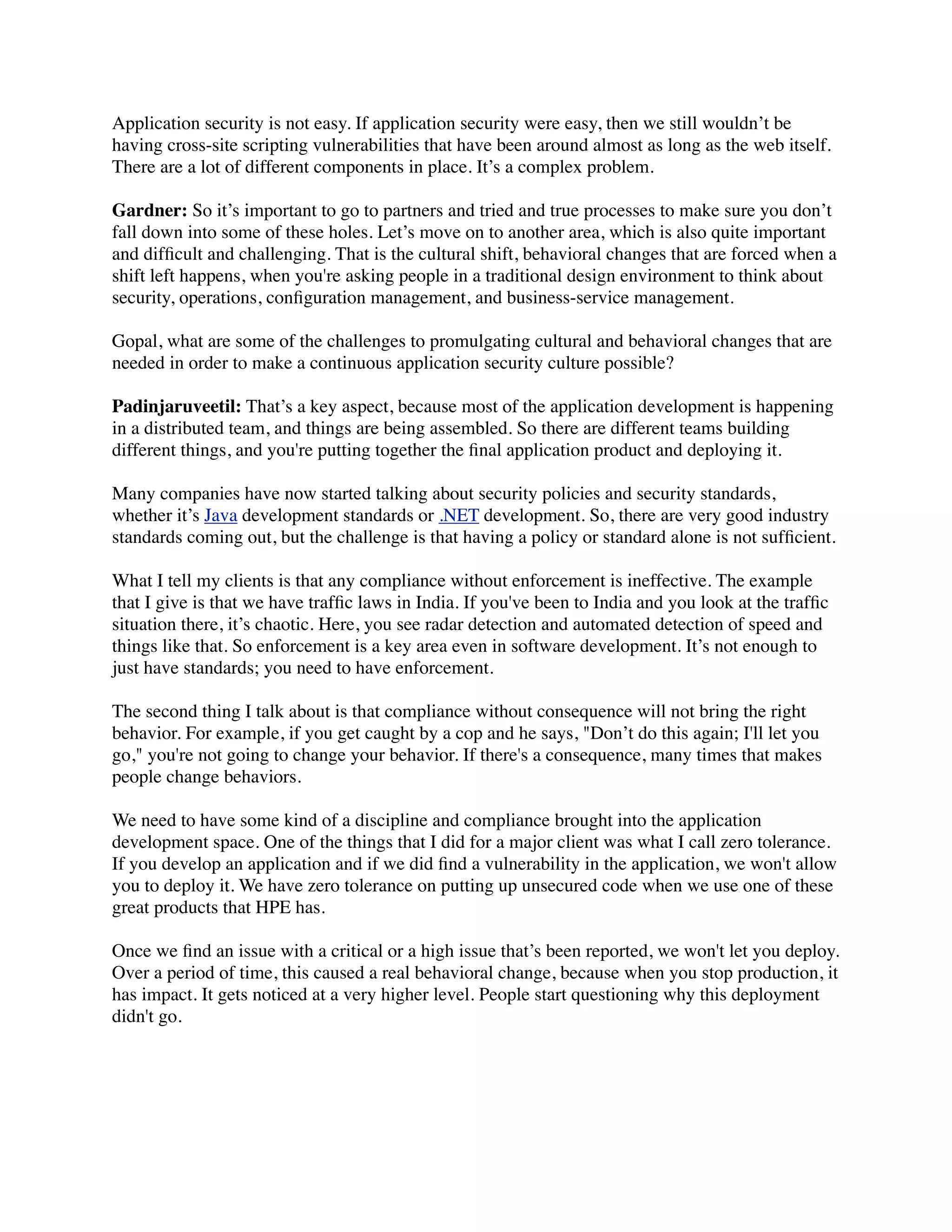 Application security is not easy. If application security were easy, then we still wouldn’t be
having cross-site scripting vulnerabilities that have been around almost as long as the web itself.
There are a lot of different components in place. It’s a complex problem.
Gardner: So it’s important to go to partners and tried and true processes to make sure you don’t
fall down into some of these holes. Let’s move on to another area, which is also quite important
and difﬁcult and challenging. That is the cultural shift, behavioral changes that are forced when a
shift left happens, when you're asking people in a traditional design environment to think about
security, operations, conﬁguration management, and business-service management.
Gopal, what are some of the challenges to promulgating cultural and behavioral changes that are
needed in order to make a continuous application security culture possible?
Padinjaruveetil: That’s a key aspect, because most of the application development is happening
in a distributed team, and things are being assembled. So there are different teams building
different things, and you're putting together the ﬁnal application product and deploying it.
Many companies have now started talking about security policies and security standards,
whether it’s Java development standards or .NET development. So, there are very good industry
standards coming out, but the challenge is that having a policy or standard alone is not sufﬁcient.
What I tell my clients is that any compliance without enforcement is ineffective. The example
that I give is that we have trafﬁc laws in India. If you've been to India and you look at the trafﬁc
situation there, it’s chaotic. Here, you see radar detection and automated detection of speed and
things like that. So enforcement is a key area even in software development. It’s not enough to
just have standards; you need to have enforcement.
The second thing I talk about is that compliance without consequence will not bring the right
behavior. For example, if you get caught by a cop and he says, "Don’t do this again; I'll let you
go," you're not going to change your behavior. If there's a consequence, many times that makes
people change behaviors.
We need to have some kind of a discipline and compliance brought into the application
development space. One of the things that I did for a major client was what I call zero tolerance.
If you develop an application and if we did ﬁnd a vulnerability in the application, we won't allow
you to deploy it. We have zero tolerance on putting up unsecured code when we use one of these
great products that HPE has.
Once we ﬁnd an issue with a critical or a high issue that’s been reported, we won't let you deploy.
Over a period of time, this caused a real behavioral change, because when you stop production, it
has impact. It gets noticed at a very higher level. People start questioning why this deployment
didn't go.
 