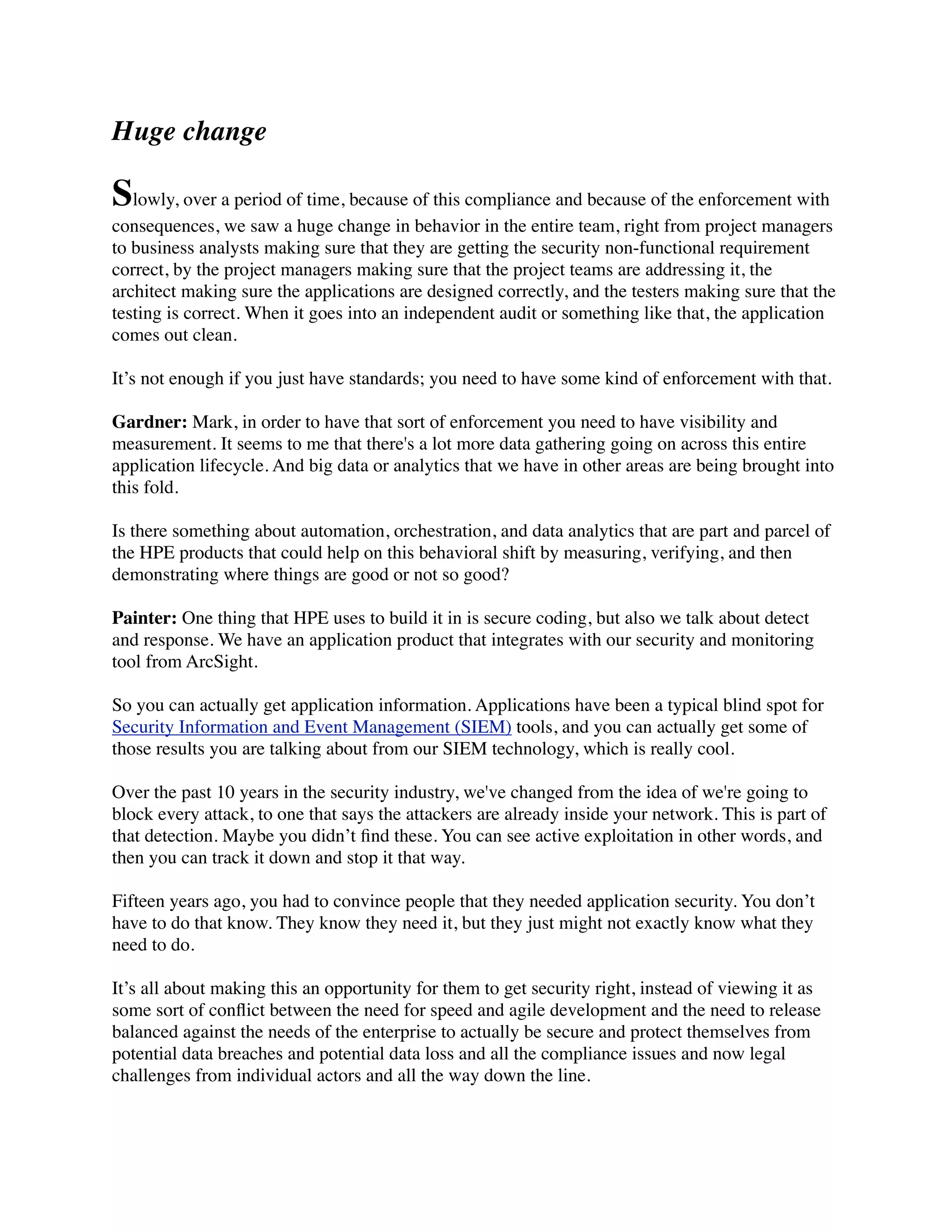 Huge change
Slowly, over a period of time, because of this compliance and because of the enforcement with
consequences, we saw a huge change in behavior in the entire team, right from project managers
to business analysts making sure that they are getting the security non-functional requirement
correct, by the project managers making sure that the project teams are addressing it, the
architect making sure the applications are designed correctly, and the testers making sure that the
testing is correct. When it goes into an independent audit or something like that, the application
comes out clean.
It’s not enough if you just have standards; you need to have some kind of enforcement with that.
Gardner: Mark, in order to have that sort of enforcement you need to have visibility and
measurement. It seems to me that there's a lot more data gathering going on across this entire
application lifecycle. And big data or analytics that we have in other areas are being brought into
this fold.
Is there something about automation, orchestration, and data analytics that are part and parcel of
the HPE products that could help on this behavioral shift by measuring, verifying, and then
demonstrating where things are good or not so good?
Painter: One thing that HPE uses to build it in is secure coding, but also we talk about detect
and response. We have an application product that integrates with our security and monitoring
tool from ArcSight.
So you can actually get application information. Applications have been a typical blind spot for
Security Information and Event Management (SIEM) tools, and you can actually get some of
those results you are talking about from our SIEM technology, which is really cool.
Over the past 10 years in the security industry, we've changed from the idea of we're going to
block every attack, to one that says the attackers are already inside your network. This is part of
that detection. Maybe you didn’t ﬁnd these. You can see active exploitation in other words, and
then you can track it down and stop it that way.
Fifteen years ago, you had to convince people that they needed application security. You don’t
have to do that know. They know they need it, but they just might not exactly know what they
need to do.
It’s all about making this an opportunity for them to get security right, instead of viewing it as
some sort of conﬂict between the need for speed and agile development and the need to release
balanced against the needs of the enterprise to actually be secure and protect themselves from
potential data breaches and potential data loss and all the compliance issues and now legal
challenges from individual actors and all the way down the line.
 