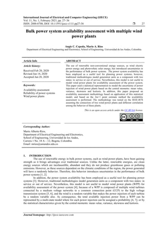 International Journal of Electrical and Computer Engineering (IJECE)
Vol. 11, No. 1, February 2021, pp. 27~36
ISSN: 2088-8708, DOI: 10.11591/ijece.v11i1.pp27-36  27
Journal homepage: http://ijece.iaescore.com
Bulk power system availability assessment with multiple wind
power plants
Angie C. Cepeda, Mario A. Rios
Department of Electrical Engineering and Electronics, School of Engineering, Universidad de los Andes, Colombia
Article Info ABSTRACT
Article history:
Received Feb 20, 2020
Revised Jun 14, 2020
Accepted Jun 28, 2020
The use of renewable non-conventional energy sources, as wind electric
power energy and photovoltaic solar energy, has introduced uncertainties in
the performance of bulk power systems. The power system availability has
been employed as a useful tool for planning power systems; however,
traditional methodologies model generation units as a component with two
states: in service or out of service. Nevertheless, this model is not useful to
model wind power plants for availability assessment of the power system.
This paper used a statistical representation to model the uncertainty of power
injection of wind power plants based on the central moments: mean value,
variance, skewness and kurtosis. In addition, this paper proposed an
availability assessment methodology based on application of this statistical
model, and based on the 2m+1 point estimate method the availability
assessment is performed. The methodology was tested on the IEEE-RTS
assuming the connection of two wind power plants and different correlation
among the behavior of these plants.
Keywords:
Availability assessment
Reliability of power systems
Wind power plants
This is an open access article under the CC BY-SA license.
Corresponding Author:
Mario Alberto Rios,
Department of Electrical Engineering and Electronics,
School of Engineering, Universidad de los Andes,
Carrera 1 No. 18 A – 12, Bogota, Colombia.
Email: mrios@uniandes.edu.co
1. INTRODUCTION
The use of renewable energy in bulk power systems, such as wind power plants, have been gaining
strength as it brings advantages over traditional sources. Unlike the latter, renewable energies, are clean
energy sources which are inexhaustible, abundant and they do not produce greenhouse gases or polluting
emissions. However, as these sources dependent on the climatic conditions of the region, the power generated
will have a randomly behavior. Therefore, this behavior introduces uncertainties in the performance of bulk
power systems [1, 2].
In addition, the power system availability has been employed as a useful tool for planning power
systems [3]. However, traditional methodologies model generation units as a component with two states: in
service or out of service. Nevertheless, this model is not useful to model wind power plants (WPP) for
availability assessment of the power system [4], because of a WPP is composed of multiple wind turbines
connected by a medium voltage networks to a common connection point (CCP) to the high voltage
transmission system [5, 6], and the wind is a random variable that makes the power injection of each turbine
be a random variable also. As consequence, the total available injection power from a WPP can be
represented by a multi-state model where for each power injection can be assigned a probability [4, 7]; or by
the statistical characteristics given by the central moments: mean value, variance, skewness and kurtosis.
 