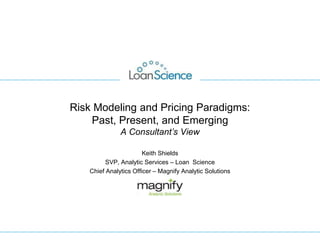 Risk Modeling and Pricing Paradigms:
Past, Present, and Emerging
A Consultant’s View
Keith Shields
SVP, Analytic Services – Loan Science
Chief Analytics Officer – Magnify Analytic Solutions