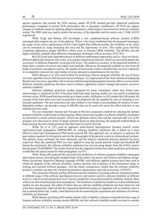  ISSN: 2252-8938
Int J Artif Intell, Vol. 13, No. 1, March 2024: 35-44
40
special equations that include the SVR training model. PF-SVR method provides Improved prediction
performance compared to normal SVR performance due to parameter modification. PF-SVR can capture
changes in reliability trends by updating adaptive parameters, which makes it convenient for software reliability
testing. The MSE scale was used to predict the accuracy of the algorithm and the results were 1.1848, 0.4318
respectively.
While Tyagi and Sharma [41] developed a new component-based software systems (CBSS)
mannequin that explains the use of the pathway. Where it has been established that the proposed mannequin
the usage of ant colony optimization (ACO) works higher than different models, the reliability of the utility
can be estimated by using measuring the time and the opportunity of error. This model gives heuristic
component dependency graphs (HCDGs), which assist to estimate CBSS reliability. The HCDGs provide
higher reliability estimates than different contemporary techniques with an accuracy of 65.78%.
Roy [42] used some algorithms based on different mathematical approaches such as: fuzzy set theory,
different approaches based on time series, wave packet transmission function, which can accurately predict the
occurrence of different frequently occurring web errors. The predictive accuracy of the proposed methods is
better than a number of current and widely used methods. Moreover, the proposed methods are free from all
kinds of unrealistic assumptions such as: the number of errors in the system is limited; Once an error is detected,
it is completely removed, the total number of errors detected is proportional to the test time.
While Bhuyan et al. [43] used method for predicting software program reliability the use of fuzzy
min-max algorithm mixed with recurrent neural technique. An empirical proof has been introduced displaying
that the max-min fuzzy algorithm with recurrent method using backpropagation learning offers a correct result.
Software reliability prediction has been used to enhance application system manage and acquire excessive
software reliability.
Software reliability prediction models proposed by many researchers, where they found some
shortcomings as explained in [44]. It has been found that deep learning models are very useful in predicting
software errors. RNN-based learning models give better results. Odification in [45] studied the J-M model, the
concept of the learn about was once to generalize the proposed risk fee equation by way of including a new
structure parameter. The new customary risk ratio method is very bendy to accommodate all varieties of time-
dependent conduct. can provide a range of SRGMs that can be used with much less effort and time in any
methods decision study.
The two researchers Tamura and Yamada in [46] have proposed a method for selecting the optimal
program reliability model based on deep learning. Many numerical examples of software reliability assessment
are presented in actual software projects. Where the optimum release time and the expected total cost of the
program were discussed in terms of model selection based on deep learning, the proposed method based on
deep learning showed a better potential than that based on neural network.
While Xu et al. [47] used an approach multi-layered heterogeneous dynamic particle swarm
optimization-back propagation (MHPSO-BP) for software reliability prediction that is based on a more
effective multi-layer heterogeneous PSO neural network BP. This approach uses an attractor to optimize the
pace replace equation for the particle and sets the demography of the particle swarm to a hierarchical structure.
The particle swarm technique has been optimized, and the statistics interaction between particles has been
improved. Then, the optimised PSO was once applied to raise the neural network weight and threshold BP
during the experiment, the software reliability prediction test was run using dataset from the NASA metrics
data program (NASAMDP). The results showed that the suggested method has better prediction performance
overall than the typical neural for back propagation via 92%.
While Wang [48] analyzed the necessities for prediction of software program reliability mannequin
and contrast system, describing the standard shape of the system, the precise unit features and database design.
Where JavaScript, HyperText Markup Language (HTML) and different applied sciences have been used to
whole the diagram of the software reliability contrast machine and evaluation of the hierarchical shape of
training and essential software packages. And the check consequences exhibit that the software reliability
predictive machine can meet the commercial enterprise requirements, and with an accuracy of 94.01%.
The researchers Pattnaik and Ray [49] discussed the reliability of existing software, estimation models
at different stages of the software development process, and metrics used for software reliability at different
levels ie, code level and architectural level. Various models have been represented for reliability analysis. Most
of them are derived analytically from assumptions. The limitations of prediction models as well as architectural
models are also discussed. The effect of failure data on software reliability prediction has been observed, and
it has been analytically observed that the exponential distribution plays an important role in reliability since it
has a constant failure rate. Finally, some familiar tools for measuring the expectation and estimation of software
reliability are discussed.
While Barack and Huang [50] studied cellular utility reliability evaluation and prediction the usage of
frequent software reliability increase models SRGMs, the four software reliability models are used to consider
 