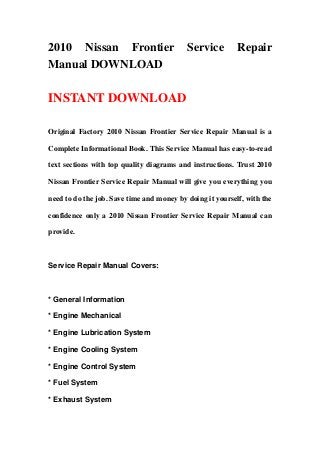 2010 Nissan Frontier Service Repair
Manual DOWNLOAD
INSTANT DOWNLOAD
Original Factory 2010 Nissan Frontier Service Repair Manual is a
Complete Informational Book. This Service Manual has easy-to-read
text sections with top quality diagrams and instructions. Trust 2010
Nissan Frontier Service Repair Manual will give you everything you
need to do the job. Save time and money by doing it yourself, with the
confidence only a 2010 Nissan Frontier Service Repair Manual can
provide.
Service Repair Manual Covers:
* General Information
* Engine Mechanical
* Engine Lubrication System
* Engine Cooling System
* Engine Control System
* Fuel System
* Exhaust System
 
