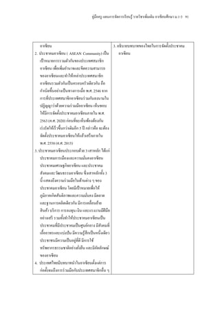 คู่มือครู แผนการจัดการเรี ยนรู ้ รายวิชาเพิ่มเติม อาเซี ยนศึกษา ม.1-3 91




    อาเซี ยน                                             3. อธิ บายบทบาทของไทยในการจัดตั้งประชาคม
2. ประชาคมอาเซี ยน ( ASEAN Community) เป็ น                  อาเซี ยน
    เป้ าหมายการรวมตัวกันของประเทศสมาชิก
    อาเซี ยน เพื่อเพิ่มอานาจและขีดความสามารถ
    ของอาเซี ยนและทาให้เหล่าประเทศสมาชิก
    อาเซี ยนรวมตัวกันเป็ นครอบครัวเดียวกัน ถือ
    กาเนิดขึ้นอย่างเป็ นทางการเมื่อ พ.ศ. 2546 จาก
    การที่ประเทศสมาชิกอาเซี ยนร่ วมกันลงนามใน
    ปฏิญญาว่าด้วยความร่ วมมืออาเซี ยน เห็นชอบ
    ให้มีการจัดตั้งประชาคมอาเซี ยนภายใน พ.ศ.
    2563 (ค.ศ. 2020) ก่อนที่จะเห็นพ้องต้องกัน
    เร่ งรัดให้เร็ วขึ้นกว่าเดิมอีก 5 ปี กล่าวคือ จะต้อง
    จัดตั้งประชาคมอาเซี ยนให้แล้วเสร็ จภายใน
    พ.ศ. 2558 (ค.ศ. 2015)
3. ประชาคมอาเซี ยนประกอบด้วย 3 เสาหลัก ได้แก่
    ประชาคมการเมืองและความมันคงอาเซี ยน  ่
    ประชาคมเศรษฐกิจอาเซี ยน และประชาคม
    สังคมและวัฒนธรรมอาเซี ยน ซึ่ งเสาหลักทั้ง 3
    นี้ แสดงถึงความร่ วมมือในด้านต่าง ๆ ของ
    ประชาคมอาเซี ยน โดยมีเป้ าหมายเพื่อให้
    ภูมิภาคเกิดสันติภาพและความมันคง มีตลาด ่
    และฐานการผลิตเดียวกัน มีการเคลื่อนย้าย
    สิ นค้า บริ การ การลงทุน เงิน และแรงงานมีฝีมือ
    อย่างเสรี รวมทั้งทาให้ประชาคมอาเซี ยนเป็ น
    ประชาคมที่มีประชาคมเป็ นศูนย์กลาง มีสังคมที่
    เอื้ออาทรและแบ่งปั น มีความรู ้ สึกเป็ นหนึ่งเดียว
    ประชาชนมีความเป็ นอยู่ที่ดี มีการใช้
    ทรัพยากรธรรมชาติอย่างยังยืน และมีอตลักษณ์
                                   ่             ั
    ของอาเซี ยน
4. ประเทศไทยมีบทบาทนาในอาเซี ยนตั้งแต่การ
    ก่อตั้งจนถึงการร่ วมมือกับประเทศสมาชิกอื่น ๆ
 