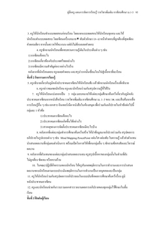 คู่มือครู แผนการจัดการเรี ยนรู ้ รายวิชาเพิ่มเติม อาเซี ยนศึกษา ม.1-3 95




 3. ครู ให้นกเรี ยนทาแบบทดสอบก่อนเรี ยน โดยแจกแบบทดสอบให้นกเรี ยนทุกคน และให้
               ั                                                           ั
นักเรี ยนทาแบบทดสอบ โดยเขียนเครื่ องหมาย  ทับตัวอักษร (ก–ง) หน้าคาตอบที่ถูกต้องที่สุดเพียง
คาตอบเดียว จากนั้นตรวจให้คะแนน แต่ยงไม่ตองเฉลยคาตอบ
                                              ั ้
             4. ครู ซกถามนักเรี ยนเพื่อทบทวนความรู ้ เดิมในประเด็นต่าง ๆ เช่น
                          ั
  1) อาเซี ยนคืออะไร
  2) อาเซี ยนเกี่ยวข้องกับประเทศไทยอย่างไร
  3) อาเซี ยนมีความสาคัญต่อเราอย่างไรบ้าง
  หลังจากที่นกเรี ยนตอบ ครู เฉลยคาตอบ และสรุ ป จากนั้นเชื่อมโยงไปสู่ เนื้อหาที่จะเรี ยน
                    ั
ขั้นที่ 2 กิจกรรมการเรี ยนรู้
 5. ครู อธิ บายเกี่ยวกับภูมิหลังประชาคมอาเซี ยนให้นกเรี ยนฟั ง แล้วซักถามนักเรี ยนเรื่ องที่อธิ บาย
                                                         ั
             6. ครู กล่าวชมเชยนักเรี ยน ครู และนักเรี ยนร่ วมกันสรุ ปความรู ้ ที่ได้รับ
      7. ครู ให้นกเรี ยนแบ่งออกเป็ น 3 กลุ่ม มอบหมายให้แต่ละกลุ่มศึกษาค้นคว้าเกี่ยวกับภูมิหลัง
                        ั
ประชาคมอาเซี ยนจากหนังสื อเรี ยน รายวิชาเพิ่มเติม อาเซี ยนศึกษา ม. 1–3 ของ วพ. และสื บค้นจากสื่ อ
การเรี ยนรู ้ อื่น ๆ เช่น เอกสาร อินเทอร์ เน็ต หนังสื อในห้องสมุด เพื่อร่ วมกันอภิปรายในหัวข้อต่อไปนี้
กลุ่มละ 1 หัวข้อ
                   1) ประชาคมอาเซี ยนคืออะไร
                   2) ประชาคมอาเซี ยนเกิดขึ้นได้อย่างไร
                   3) สาเหตุของการจัดตั้งประชาคมอาเซี ยนมีอะไรบ้าง
             8. หลังจากที่แต่ละกลุ่มทาการศึกษาค้นคว้าเสร็ จ ให้นาข้อมูลมาอภิปรายร่ วมกัน สรุ ปผลการ
อภิปรายในรู ปแบบต่าง ๆ เช่น Mind Mapping PowerPoint แผ่นใส แผ่นพับ ใบความรู ้ แล้วส่ งตัวแทน
นาเสนอผลงานที่กลุ่มตนดาเนินการ พร้ อมเปิ ดโอกาสให้เพื่อนกลุ่มอื่น ๆ ซักถามข้อสงสัยและวิจารณ์
ผลงาน
 9. หลังจากที่ตวแทนของแต่ละกลุ่มนาเสนอผลงานจบ ครู สรุ ปเนื้อหาของกลุ่มนั้นในส่ วนที่ยง
                      ั                                                                          ั
ไม่ถูกต้อง ชัดเจน หรื อครบถ้วน
      10. ในขณะปฏิบติกิจกรรมของนักเรี ยน ให้ครู สังเกตพฤติกรรมในการทางานและการนาเสนอ
                            ั
ผลงานของนักเรี ยนตามแบบประเมินพฤติกรรมในการทางานเป็ นรายบุคคลและเป็ นกลุ่ม
 11. ครู ให้นกเรี ยนร่ วมกันสรุ ปผลการอภิปรายลงในแบบบันทึกผลการศึกษาค้นคว้าเรื่ อง ภูมิ
                 ั
หลังประชาคมอาเซี ยน
 12. ครู และนักเรี ยนช่วยกันรวบรวมเอกสารรายงานผลการอภิปรายของทุกกลุ่มไว้ศึกษาในชั้น
เรี ยน
ขั้นที่ 3 ฝึ กฝนผู้เรี ยน
 