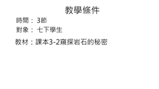 教材：課本3-2窺探岩石的秘密
時間： 3節
教學條件
對象： 七下學生
 