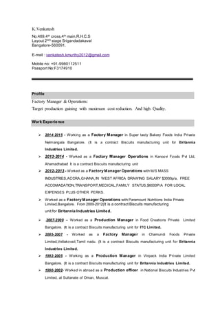 K.Venkatesh
No.489,4th cross,4th main,R.H.C.S
Layout 2ND stage Srigandadakaval
Bangalore-560091.
E-mail : venkatesh.kmurthy2012@gmail.com
Mobile no: +91-9980112511
Passport No:F3174910
Profile
Factory Manager & Operations:
Target production gaining with maximum cost reduction. And high Quality.
Work Experience

 2014-2015 - Working as a Factory Manager in Super tasty Bakery Foods India Private
Nelmangala Bangalore. (It is a contract Biscuits manufacturing unit for Britannia
Industries Limited. 
 2013-2014 - Worked as a Factory Manager Operations in Kanoovi Foods Pvt Ltd,
Ahamadhabad It is a contract Biscuits manufacturing unit 
 2012-2013 - Worked as a Factory Manager Operations with M/S MASS
INDUSTRIES,ACCRA,GHANA,IN WEST AFRICA DRAWING SALARY $3000p/a, FREE
ACCOMADATION,TRANSPORT,MEDICAL,FAMILY STATUS,$6000P/A FOR LOCAL
EXPENSES PLUS OTHER PERKS.
 Worked as a Factory Manager Operations with Paramount Nutritions India Private
Limited,Bangalore. From 2009-2012(It is a contract Biscuits manufacturing 
unit for Britannia Industries Limited.
 .2007-2009 – Worked as a Production Manager in Food Creations Private Limited
Bangalore. (It is a contract Biscuits manufacturing unit for ITC Limited. 
 2005-2007 - Worked as a Factory Manager in Chamundi Foods Private
Limited,Vellakovail,Tamil nadu. (It is a contract Biscuits manufacturing unit for Britannia
Industries Limited. 
 1992-2005 - Working as a Production Manager in Vinpack India Private Limited
Bangalore. (It is a contract Biscuits manufacturing unit for Britannia Industries Limited. 
 1990-2002- Worked in abroad as a Production officer in National Biscuits Industries Pvt
Limited, at Sultanate of Oman, Muscat. 
 