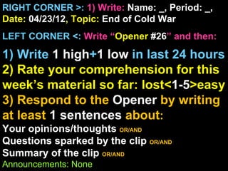 RIGHT CORNER >: 1) Write: Name: _, Period: _,
Date: 04/23/12, Topic: End of Cold War
LEFT CORNER <: Write “Opener #26” and then:

1) Write 1 high+1 low in last 24 hours
2) Rate your comprehension for this
week’s material so far: lost<1-5>easy
3) Respond to the Opener by writing
at least 1 sentences about:
Your opinions/thoughts OR/AND
Questions sparked by the clip OR/AND
Summary of the clip OR/AND
Announcements: None
 