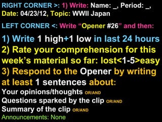 RIGHT CORNER >: 1) Write: Name: _, Period: _,
Date: 04/23/12, Topic: WWII Japan
LEFT CORNER <: Write “Opener #26” and then:

1) Write 1 high+1 low in last 24 hours
2) Rate your comprehension for this
week’s material so far: lost<1-5>easy
3) Respond to the Opener by writing
at least 1 sentences about:
Your opinions/thoughts OR/AND
Questions sparked by the clip OR/AND
Summary of the clip OR/AND
Announcements: None
 