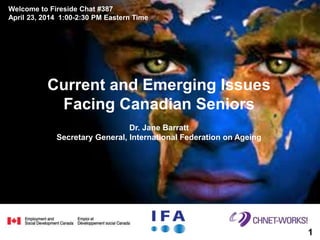 Current and Emerging Issues
Facing Canadian Seniors
Dr. Jane Barratt
Secretary General, International Federation on Ageing
Welcome to Fireside Chat #387
April 23, 2014 1:00-2:30 PM Eastern Time
11
 