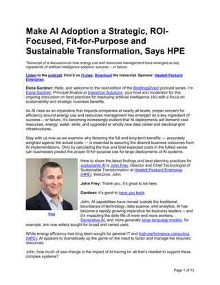 Page 1 of 13
Make AI Adoption a Strategic, ROI-
Focused, Fit-for-Purpose and
Sustainable Transformation, Says HPE
Transcript of a discussion on how energy use and resources management have emerged as key
ingredients of artificial intelligence adoption success -- or failure.
Listen to the podcast. Find it on iTunes. Download the transcript. Sponsor: Hewlett Packard
Enterprise.
Dana Gardner: Hello, and welcome to the next edition of the BriefingsDirect podcast series. I’m
Dana Gardner, Principal Analyst at Interarbor Solutions, your host and moderator for this
ongoing discussion on best practices for deploying artificial intelligence (AI) with a focus on
sustainability and strategic business benefits.
As AI rises as an imperative that impacts companies at nearly all levels, proper concern for
efficiency around energy use and resources management has emerged as a key ingredient of
success -- or failure. It’s becoming increasingly evident that AI deployments will demand vast
resources, energy, water, skills, and upgraded or wholly new data center and electrical grid
infrastructures.
Stay with us now as we examine why factoring the full and long-term benefits — accurately
weighed against the actual costs — is essential to assuring the desired business outcomes from
AI implementations. Only by calculating the true and total expected costs in the fullest sense
can businesses predict the proper fit-for-purpose use for large deployments of AI systems.
Here to share the latest findings and best planning practices for
sustainable AI is John Frey, Director and Chief Technologist of
Sustainable Transformation at Hewlett Packard Enterprise
(HPE). Welcome, John.
John Frey: Thank you. It’s great to be here.
Gardner: It’s good to have you back.
John, AI capabilities have moved outside the traditional
boundaries of technology, data science, and analytics. AI has
become a rapidly growing imperative for business leaders -- and
it’s impacting the daily life of more and more workers.
Generative AI, and more generally large language models, for
example, are now widely sought for broad and varied uses.
While energy efficiency has long been sought for general IT and high-performance computing
(HPC), AI appears to dramatically up the game on the need to factor and manage the required
resources.
John, how much of sea change is the impact of AI having on all that’s needed to support these
complex systems?
Frey
 