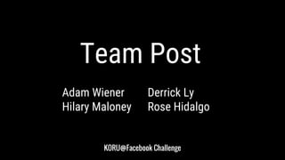 KORU@Facebook Challenge
Adam Wiener Derrick Ly
Hilary Maloney Rose Hidalgo
Team Post
 